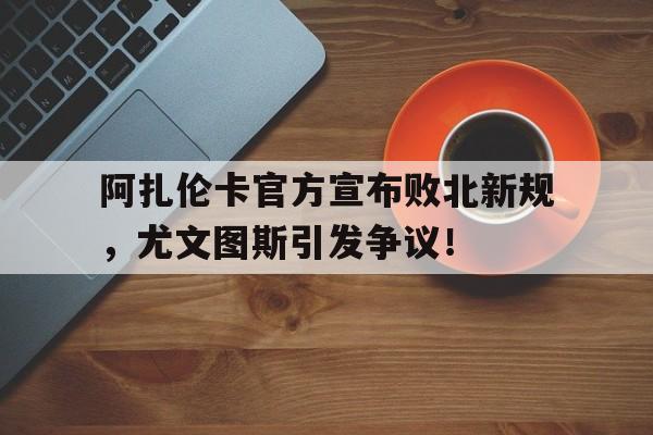 开云体育-包含阿扎伦卡官方宣布败北新规，尤文图斯引发争议！的词条